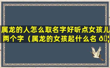 属龙的人怎么取名字好听点女孩儿两个字（属龙的女孩起什么名 🦉 字会富贵平安）